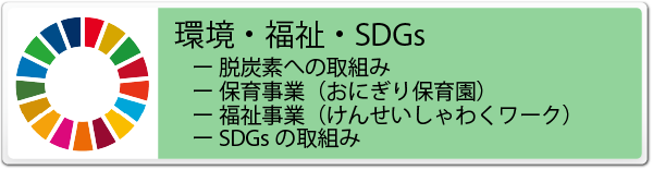 ESG 環境・福祉・SDGs 情報のバナー
- 脱炭素への取組み
- 保育事業（おにぎり保育園）
- 福祉事業（けんせいしゃわくワーク）
- SDGsの取組み
の紹介と詳細情報へのリンク