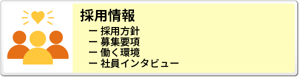 RECRUIT 採用情報へのバナー
- 採用方針
- 募集要項
- 働く環境
- 社員インタビュー
の紹介と詳細情報